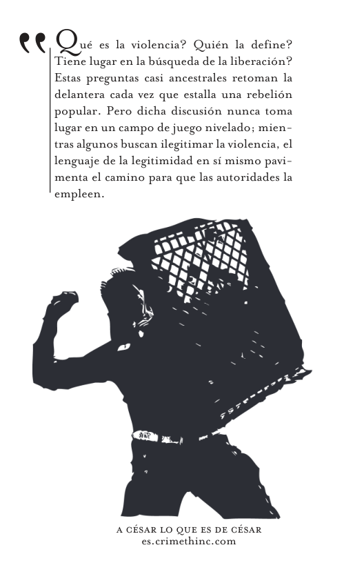 te  ué es la violencia? Quién la define? Ticne lugar en la busqueda de la liberacion? Estas preguntas casi ancestrales retoman la delantera cada vez que estalla una rebelion popular. Pero dicha discusion nunca toma lugar en un campo de juego nivelado; mien- tras algunos buscan ilegitimar la violencia, el lenguaje de la legitimidad en si mismo pavi- menta el camino para que las autoridades la empleen.  A GESAR LO QUE ES DE CESAR es.crimethinc.com 